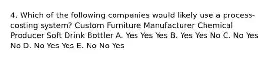 4. Which of the following companies would likely use a process-costing system? Custom Furniture Manufacturer Chemical Producer Soft Drink Bottler A. Yes Yes Yes B. Yes Yes No C. No Yes No D. No Yes Yes E. No No Yes