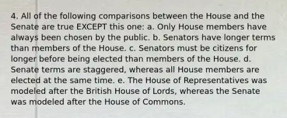 4. All of the following comparisons between the House and the Senate are true EXCEPT this one: a. Only House members have always been chosen by the public. b. Senators have longer terms than members of the House. c. Senators must be citizens for longer before being elected than members of the House. d. Senate terms are staggered, whereas all House members are elected at the same time. e. The House of Representatives was modeled after the British House of Lords, whereas the Senate was modeled after the House of Commons.