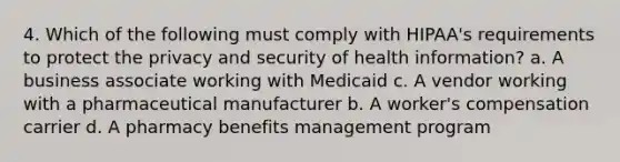 4. Which of the following must comply with HIPAA's requirements to protect the privacy and security of health information? a. A business associate working with Medicaid c. A vendor working with a pharmaceutical manufacturer b. A worker's compensation carrier d. A pharmacy benefits management program