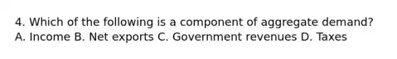 4. Which of the following is a component of aggregate demand? A. Income B. Net exports C. Government revenues D. Taxes