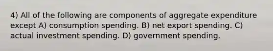 4) All of the following are components of aggregate expenditure except A) consumption spending. B) net export spending. C) actual investment spending. D) government spending.