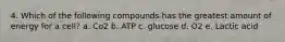 4. Which of the following compounds has the greatest amount of energy for a cell? a. Co2 b. ATP c. glucose d. O2 e. Lactic acid