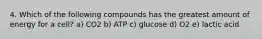 4. Which of the following compounds has the greatest amount of energy for a cell? a) CO2 b) ATP c) glucose d) O2 e) lactic acid