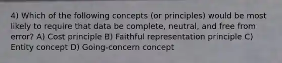 4) Which of the following concepts (or principles) would be most likely to require that data be complete, neutral, and free from error? A) Cost principle B) Faithful representation principle C) Entity concept D) Going-concern concept