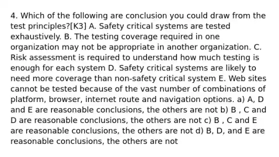 4. Which of the following are conclusion you could draw from the test principles?[K3] A. Safety critical systems are tested exhaustively. B. The testing coverage required in one organization may not be appropriate in another organization. C. Risk assessment is required to understand how much testing is enough for each system D. Safety critical systems are likely to need more coverage than non-safety critical system E. Web sites cannot be tested because of the vast number of combinations of platform, browser, internet route and navigation options. a) A, D and E are reasonable conclusions, the others are not b) B , C and D are reasonable conclusions, the others are not c) B , C and E are reasonable conclusions, the others are not d) B, D, and E are reasonable conclusions, the others are not