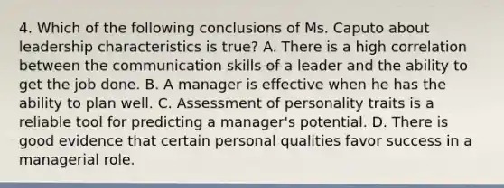 4. Which of the following conclusions of Ms. Caputo about leadership characteristics is true? A. There is a high correlation between the communication skills of a leader and the ability to get the job done. B. A manager is effective when he has the ability to plan well. C. Assessment of personality traits is a reliable tool for predicting a manager's potential. D. There is good evidence that certain personal qualities favor success in a managerial role.