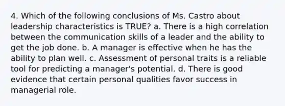 4. Which of the following conclusions of Ms. Castro about leadership characteristics is TRUE? a. There is a high correlation between the communication skills of a leader and the ability to get the job done. b. A manager is effective when he has the ability to plan well. c. Assessment of personal traits is a reliable tool for predicting a manager's potential. d. There is good evidence that certain personal qualities favor success in managerial role.