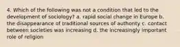 4. Which of the following was not a condition that led to the development of sociology? a. rapid social change in Europe b. the disappearance of traditional sources of authority c. contact between societies was increasing d. the increasingly important role of religion