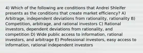 4) Which of the following are conditions that Andrei Shleifer presents as the conditions that create market efficiency? A) Arbitrage, independent deviations from rationality, rationality B) Competition, arbitrage, and rational investors C) Rational investors, dependent deviations from rationality, and competition D) Wide public access to information, rational investors, and arbitrage E) Professional investors, easy access to information, rational independent investors