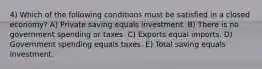 4) Which of the following conditions must be satisfied in a closed economy? A) Private saving equals investment. B) There is no government spending or taxes. C) Exports equal imports. D) Government spending equals taxes. E) Total saving equals investment.