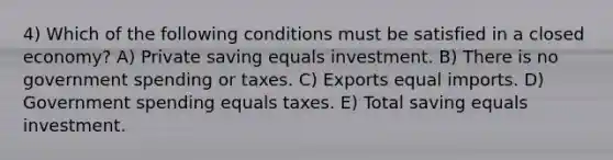 4) Which of the following conditions must be satisfied in a closed economy? A) Private saving equals investment. B) There is no government spending or taxes. C) Exports equal imports. D) Government spending equals taxes. E) Total saving equals investment.