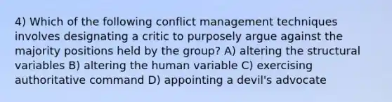 4) Which of the following conflict management techniques involves designating a critic to purposely argue against the majority positions held by the group? A) altering the structural variables B) altering the human variable C) exercising authoritative command D) appointing a devil's advocate