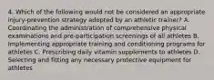 4. Which of the following would not be considered an appropriate injury-prevention strategy adopted by an athletic trainer? A. Coordinating the administration of comprehensive physical examinations and pre-participation screenings of all athletes B. Implementing appropriate training and conditioning programs for athletes C. Prescribing daily vitamin supplements to athletes D. Selecting and fitting any necessary protective equipment for athletes