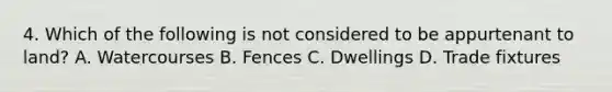 4. Which of the following is not considered to be appurtenant to land? A. Watercourses B. Fences C. Dwellings D. Trade fixtures