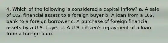 4. Which of the following is considered a capital inflow? a. A sale of U.S. financial assets to a foreign buyer b. A loan from a U.S. bank to a foreign borrower c. A purchase of foreign financial assets by a U.S. buyer d. A U.S. citizen's repayment of a loan from a foreign bank