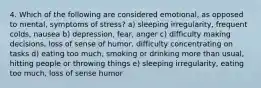 4. Which of the following are considered emotional, as opposed to mental, symptoms of stress? a) sleeping irregularity, frequent colds, nausea b) depression, fear, anger c) difficulty making decisions, loss of sense of humor, difficulty concentrating on tasks d) eating too much, smoking or drinking more than usual, hitting people or throwing things e) sleeping irregularity, eating too much, loss of sense humor