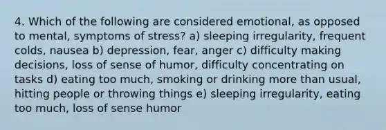 4. Which of the following are considered emotional, as opposed to mental, symptoms of stress? a) sleeping irregularity, frequent colds, nausea b) depression, fear, anger c) difficulty making decisions, loss of sense of humor, difficulty concentrating on tasks d) eating too much, smoking or drinking more than usual, hitting people or throwing things e) sleeping irregularity, eating too much, loss of sense humor