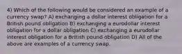 4) Which of the following would be considered an example of a currency swap? A) exchanging a dollar interest obligation for a British pound obligation B) exchanging a eurodollar interest obligation for a dollar obligation C) exchanging a eurodollar interest obligation for a British pound obligation D) All of the above are examples of a currency swap.