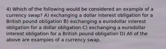 4) Which of the following would be considered an example of a currency swap? A) exchanging a dollar interest obligation for a British pound obligation B) exchanging a eurodollar interest obligation for a dollar obligation C) exchanging a eurodollar interest obligation for a British pound obligation D) All of the above are examples of a currency swap.