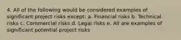 4. All of the following would be considered examples of significant project risks except: a. Financial risks b. Technical risks c. Commercial risks d. Legal risks e. All are examples of significant potential project risks