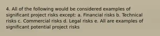 4. All of the following would be considered examples of significant project risks except: a. Financial risks b. Technical risks c. Commercial risks d. Legal risks e. All are examples of significant potential project risks