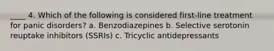 ____ 4. Which of the following is considered first-line treatment for panic disorders? a. Benzodiazepines b. Selective serotonin reuptake inhibitors (SSRIs) c. Tricyclic antidepressants