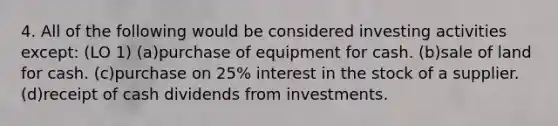 4. All of the following would be considered investing activities except: (LO 1) (a)purchase of equipment for cash. (b)sale of land for cash. (c)purchase on 25% interest in the stock of a supplier. (d)receipt of cash dividends from investments.