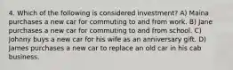 4. Which of the following is considered investment? A) Maina purchases a new car for commuting to and from work. B) Jane purchases a new car for commuting to and from school. C) Johnny buys a new car for his wife as an anniversary gift. D) James purchases a new car to replace an old car in his cab business.