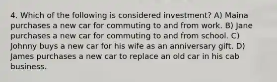 4. Which of the following is considered investment? A) Maina purchases a new car for commuting to and from work. B) Jane purchases a new car for commuting to and from school. C) Johnny buys a new car for his wife as an anniversary gift. D) James purchases a new car to replace an old car in his cab business.