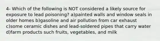 4- Which of the following is NOT considered a likely source for exposure to lead poisoning? a)painted walls and window seals in older homes b)gasoline and air pollution from car exhaust c)some ceramic dishes and lead-soldered pipes that carry water d)farm products such fruits, vegetables, and milk