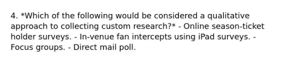 4. *Which of the following would be considered a qualitative approach to collecting custom research?* - Online season-ticket holder surveys. - In-venue fan intercepts using iPad surveys. - Focus groups. - Direct mail poll.