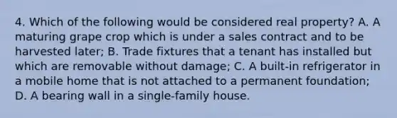 4. Which of the following would be considered real property? A. A maturing grape crop which is under a sales contract and to be harvested later; B. Trade fixtures that a tenant has installed but which are removable without damage; C. A built-in refrigerator in a mobile home that is not attached to a permanent foundation; D. A bearing wall in a single-family house.