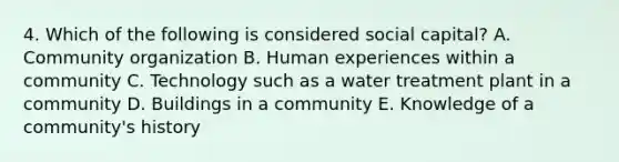 4. Which of the following is considered social capital? A. Community organization B. Human experiences within a community C. Technology such as a water treatment plant in a community D. Buildings in a community E. Knowledge of a community's history