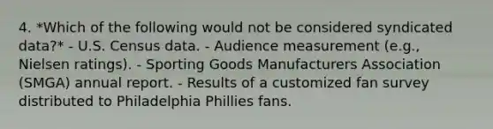 4. *Which of the following would not be considered syndicated data?* - U.S. Census data. - Audience measurement (e.g., Nielsen ratings). - Sporting Goods Manufacturers Association (SMGA) annual report. - Results of a customized fan survey distributed to Philadelphia Phillies fans.