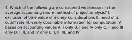 4. Which of the following are considered weaknesses in the average accounting return method of project analysis? I. exclusion of time value of money considerations II. need of a cutoff rate III. easily obtainable information for computation IV. based on accounting values A. I only B. I and IV only C. II and III only D. I, II, and IV only E. I, II, III, and IV