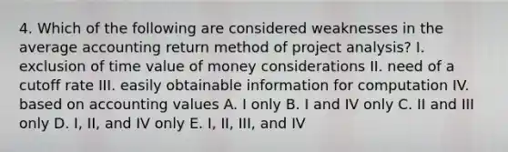 4. Which of the following are considered weaknesses in the average accounting return method of project analysis? I. exclusion of time value of money considerations II. need of a cutoff rate III. easily obtainable information for computation IV. based on accounting values A. I only B. I and IV only C. II and III only D. I, II, and IV only E. I, II, III, and IV