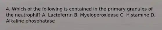 4. Which of the following is contained in the primary granules of the neutrophil? A. Lactoferrin B. Myeloperoxidase C. Histamine D. Alkaline phosphatase