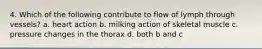 4. Which of the following contribute to flow of lymph through vessels? a. heart action b. milking action of skeletal muscle c. pressure changes in the thorax d. both b and c