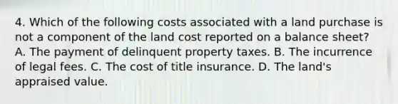 4. Which of the following costs associated with a land purchase is not a component of the land cost reported on a balance sheet? A. The payment of delinquent property taxes. B. The incurrence of legal fees. C. The cost of title insurance. D. The land's appraised value.