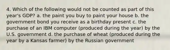 4. Which of the following would not be counted as part of this year's GDP? a. the paint you buy to paint your house b. the government bond you receive as a birthday present c. the purchase of an IBM computer (produced during the year) by the U.S. government d. the purchase of wheat (produced during the year by a Kansas farmer) by the Russian government