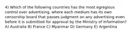 4) Which of the following countries has the most egregious control over advertising, where each medium has its own censorship board that passes judgment on any advertising even before it is submitted for approval by the Ministry of Information? A) Australia B) France C) Myanmar D) Germany E) Argentina