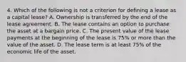 4. Which of the following is not a criterion for defining a lease as a capital lease? A. Ownership is transferred by the end of the lease agreement. B. The lease contains an option to purchase the asset at a bargain price. C. The present value of the lease payments at the beginning of the lease is 75% or more than the value of the asset. D. The lease term is at least 75% of the economic life of the asset.