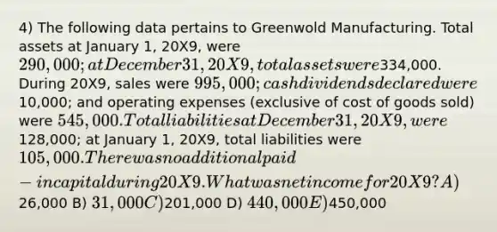 4) The following data pertains to Greenwold Manufacturing. Total assets at January 1, 20X9, were 290,000; at December 31, 20X9, total assets were334,000. During 20X9, sales were 995,000; cash dividends declared were10,000; and operating expenses (exclusive of cost of goods sold) were 545,000. Total liabilities at December 31, 20X9, were128,000; at January 1, 20X9, total liabilities were 105,000. There was no additional paid-in capital during 20X9. What was net income for 20X9? A)26,000 B) 31,000 C)201,000 D) 440,000 E)450,000