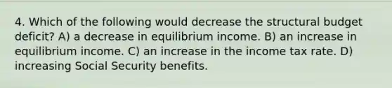 4. Which of the following would decrease the structural budget deficit? A) a decrease in equilibrium income. B) an increase in equilibrium income. C) an increase in the income tax rate. D) increasing Social Security benefits.