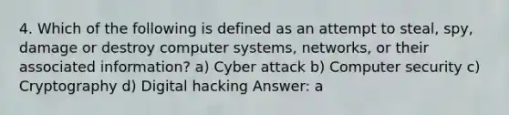 4. Which of the following is defined as an attempt to steal, spy, damage or destroy computer systems, networks, or their associated information? a) Cyber attack b) Computer security c) Cryptography d) Digital hacking Answer: a