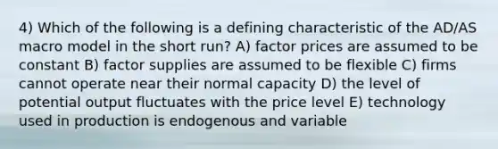 4) Which of the following is a defining characteristic of the AD/AS macro model in the short run? A) factor prices are assumed to be constant B) factor supplies are assumed to be flexible C) firms cannot operate near their normal capacity D) the level of potential output fluctuates with the price level E) technology used in production is endogenous and variable