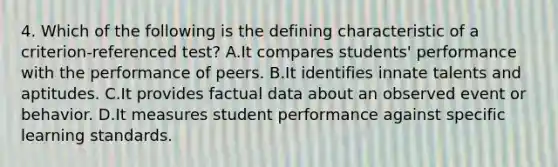 4. Which of the following is the defining characteristic of a criterion-referenced test? A.It compares students' performance with the performance of peers. B.It identifies innate talents and aptitudes. C.It provides factual data about an observed event or behavior. D.It measures student performance against specific learning standards.