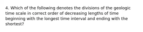 4. Which of the following denotes the divisions of the geologic time scale in correct order of decreasing lengths of time beginning with the longest time interval and ending with the shortest?