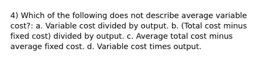 4) Which of the following does not describe average variable cost?: a. Variable cost divided by output. b. (Total cost minus fixed cost) divided by output. c. Average total cost minus average fixed cost. d. Variable cost times output.