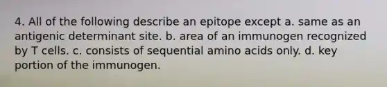 4. All of the following describe an epitope except a. same as an antigenic determinant site. b. area of an immunogen recognized by T cells. c. consists of sequential amino acids only. d. key portion of the immunogen.